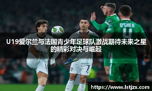 U19爱尔兰与法国青少年足球队激战期待未来之星的精彩对决与崛起